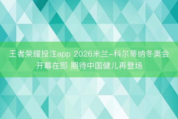王者荣耀投注app 2026米兰-科尔蒂纳冬奥会开幕在即 期待中国健儿再登场